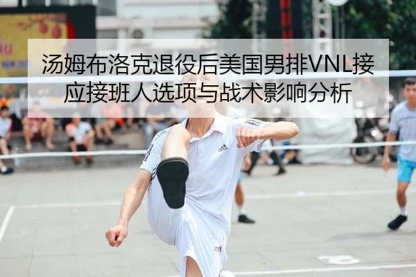 汤姆布洛克退役后美国男排VNL接应接班人选项与战术影响分析